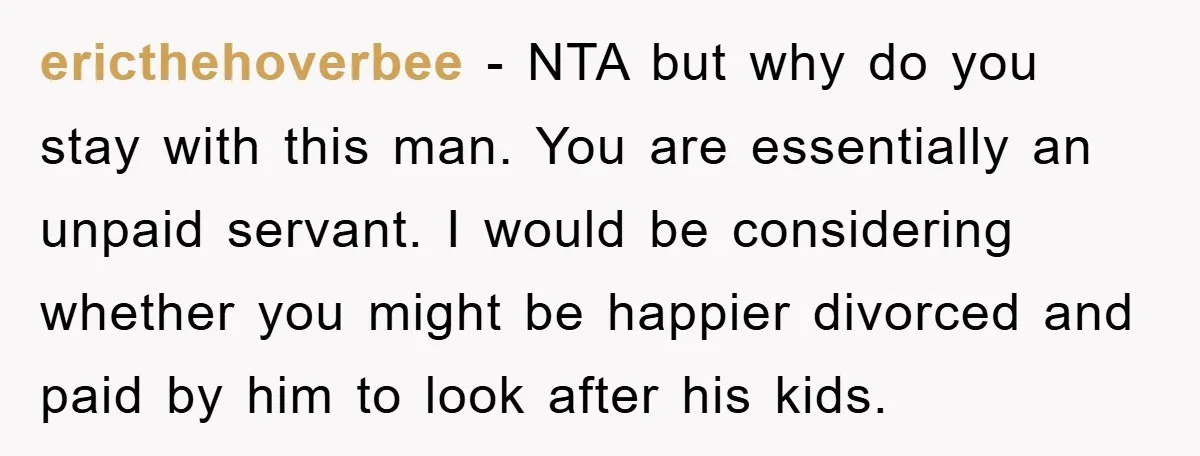 ericthehoverbee − NTA but why do you stay with this man. You are essentially an unpaid servant. I would be considering whether you might be happier divorced and paid by...