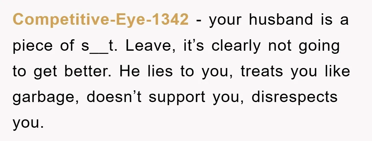 Competitive-Eye-1342 − your husband is a piece of s__t. Leave, it’s clearly not going to get better. He lies to you, treats you like garbage, doesn’t support you, disrespects you.