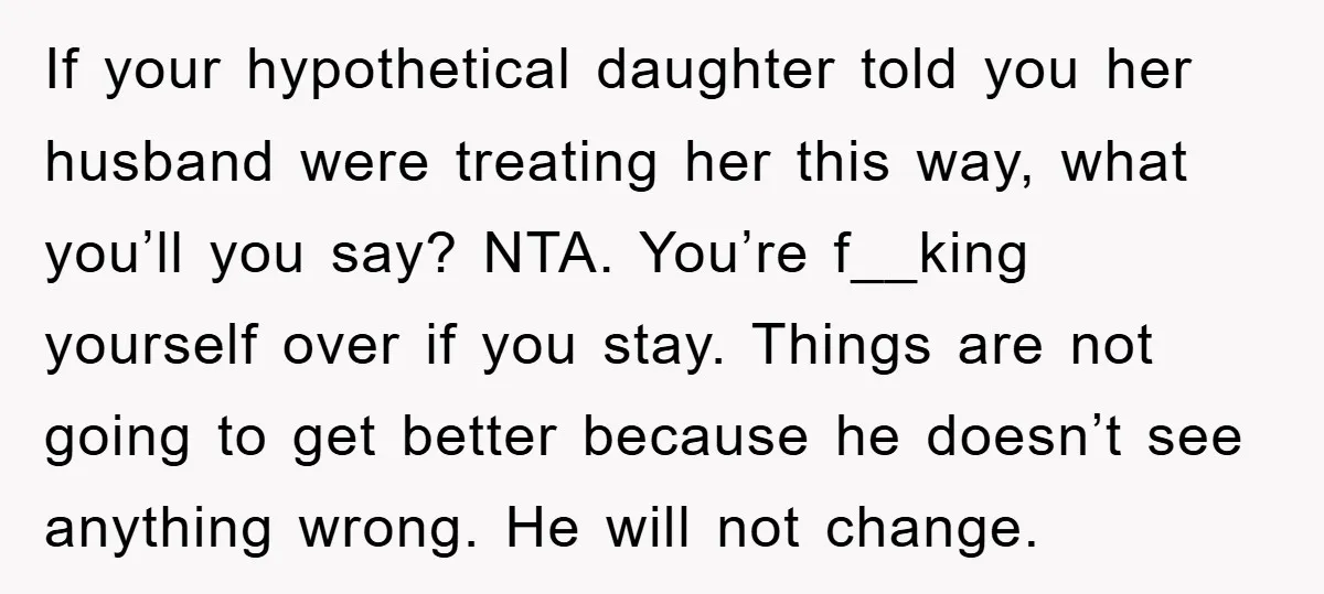 If your hypothetical daughter told you her husband were treating her this way, what you’ll you say? NTA. You’re f__king yourself over if you stay. Things are not going to...