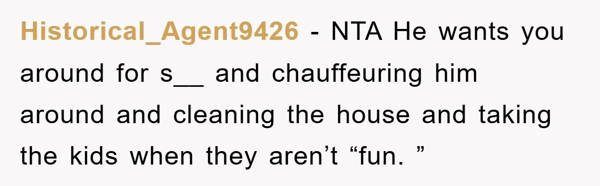 Historical_Agent9426 − NTA He wants you around for s__ and chauffeuring him around and cleaning the house and taking the kids when they aren’t “fun. ”