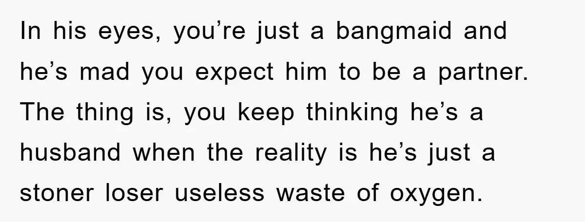 In his eyes, you’re just a bangmaid and he’s mad you expect him to be a partner. The thing is, you keep thinking he’s a husband when the reality is...