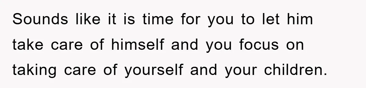 Sounds like it is time for you to let him take care of himself and you focus on taking care of yourself and your children.