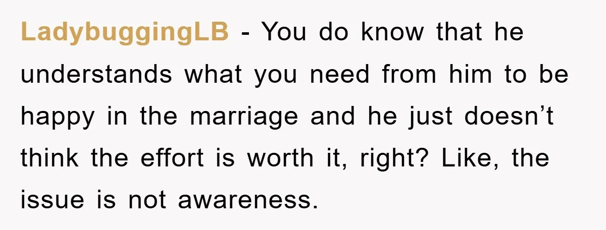LadybuggingLB − You do know that he understands what you need from him to be happy in the marriage and he just doesn’t think the effort is worth it, right?...