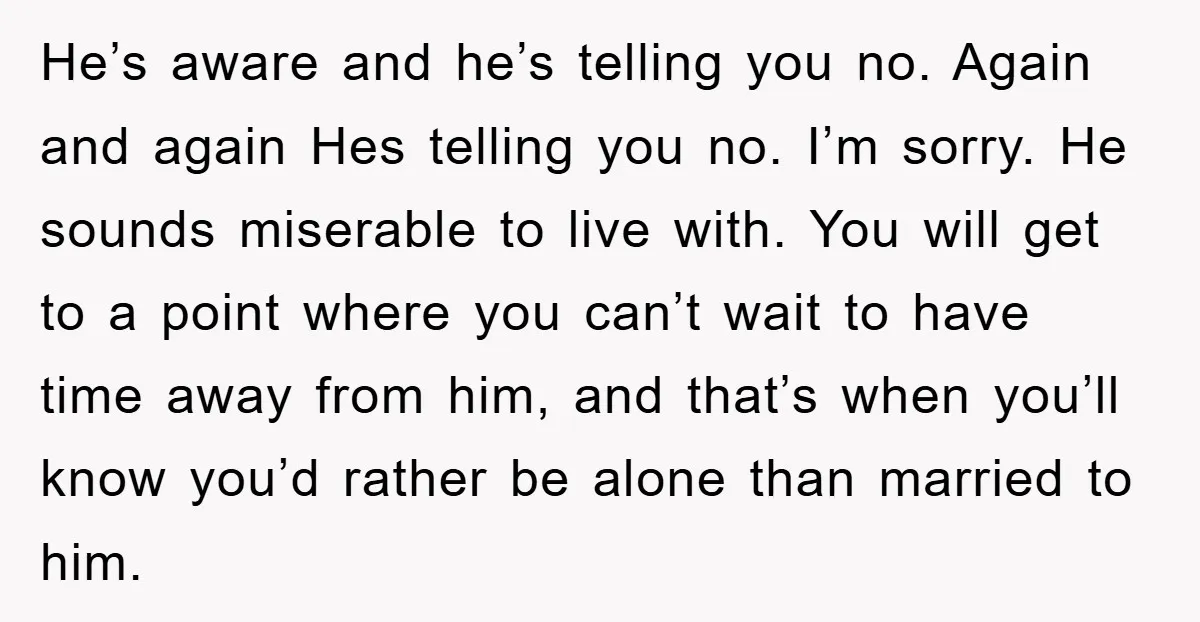 He’s aware and he’s telling you no. Again and again Hes telling you no. I’m sorry. He sounds miserable to live with. You will get to a point where you...