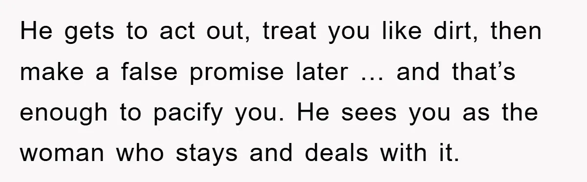 He gets to act out, treat you like dirt, then make a false promise later … and that’s enough to pacify you. He sees you as the woman who stays...