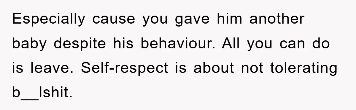 Especially cause you gave him another baby despite his behaviour. All you can do is leave. Self-respect is about not tolerating b__lshit.