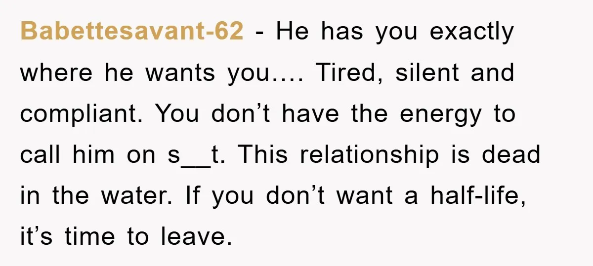 Babettesavant-62 − He has you exactly where he wants you…. Tired, silent and compliant. You don’t have the energy to call him on s__t. This relationship is dead in the...