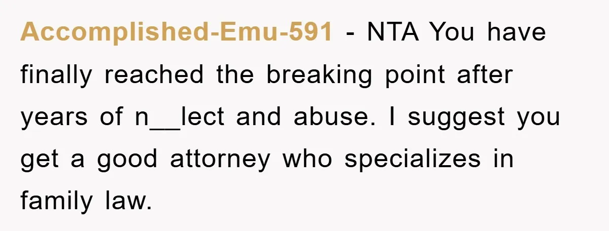 Accomplished-Emu-591 − NTA You have finally reached the breaking point after years of n__lect and abuse. I suggest you get a good attorney who specializes in family law.