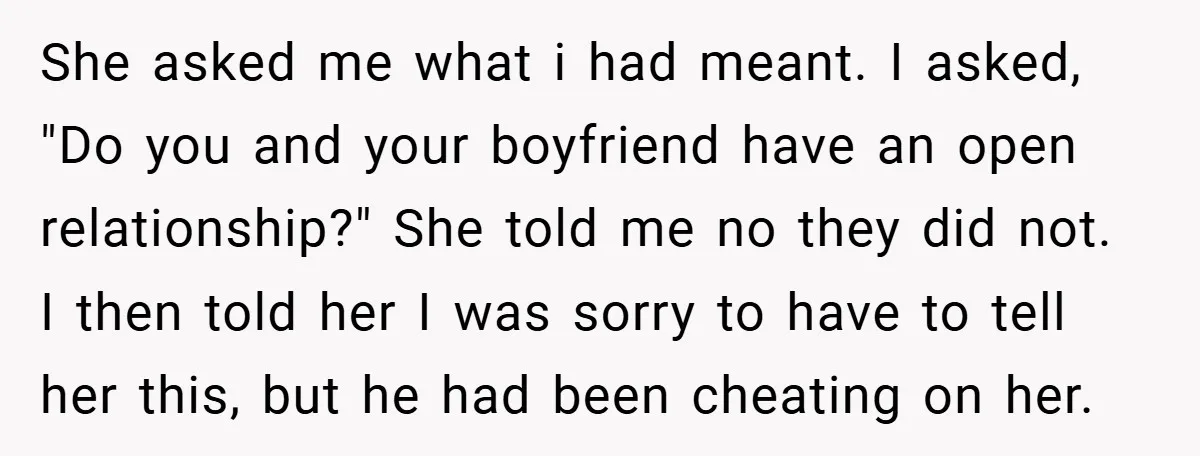 She asked me what i had meant. I asked, "Do you and your boyfriend have an open relationship?" She told me no they did not. I then told her I...