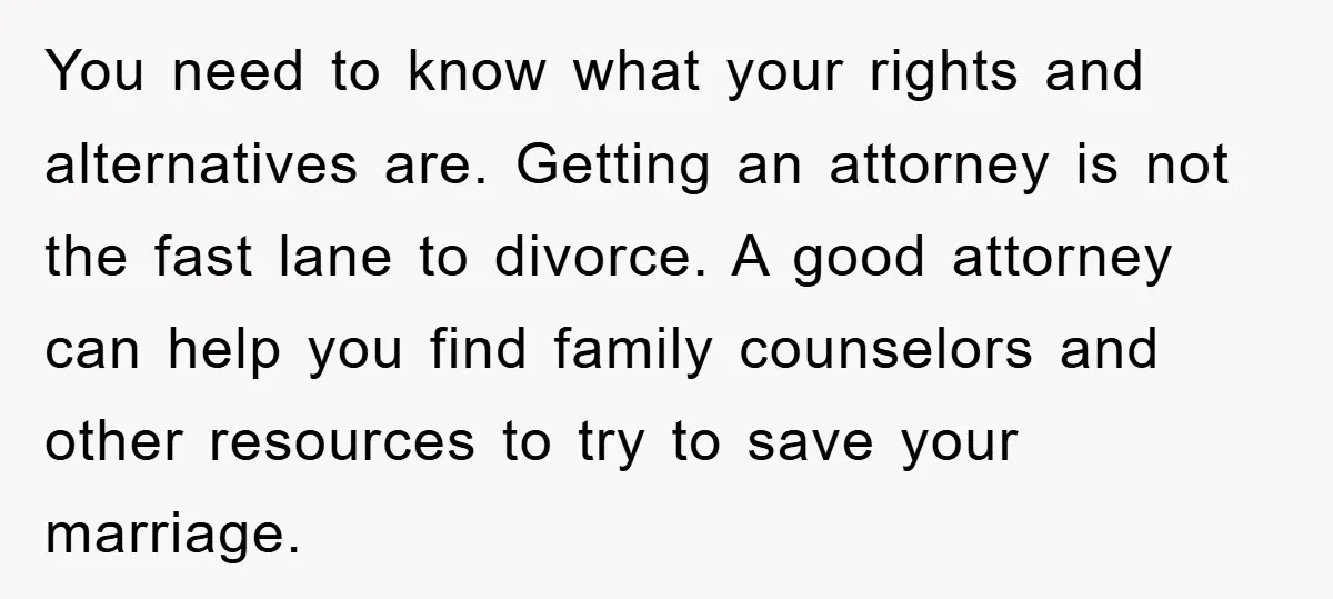 You need to know what your rights and alternatives are. Getting an attorney is not the fast lane to divorce. A good attorney can help you find family counselors and...