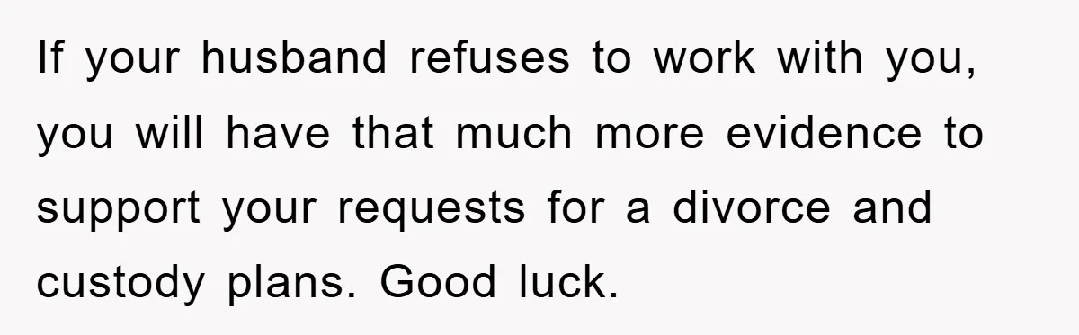 If your husband refuses to work with you, you will have that much more evidence to support your requests for a divorce and custody plans. Good luck.