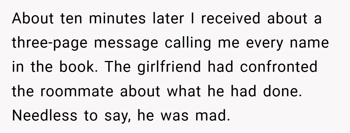 About ten minutes later I received about a three-page message calling me every name in the book. The girlfriend had confronted the roommate about what he had done. Needless to...