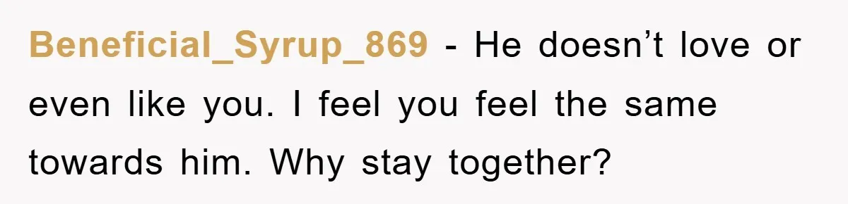 Beneficial_Syrup_869 − He doesn’t love or even like you. I feel you feel the same towards him. Why stay together?