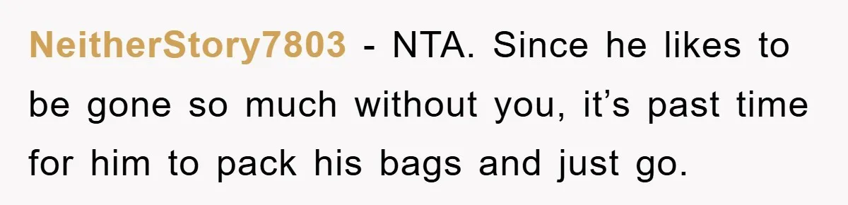 NeitherStory7803 − NTA. Since he likes to be gone so much without you, it’s past time for him to pack his bags and just go.