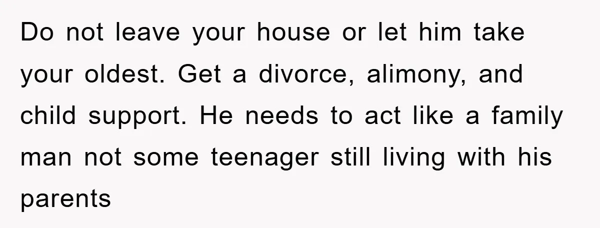 Do not leave your house or let him take your oldest. Get a divorce, alimony, and child support. He needs to act like a family man not some teenager still...