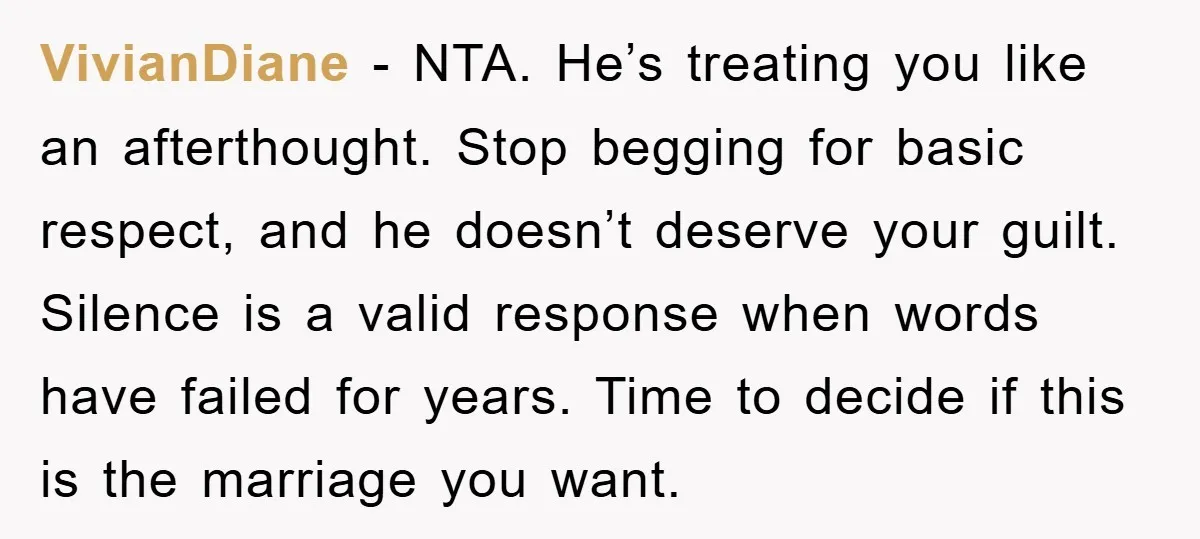 VivianDiane − NTA. He’s treating you like an afterthought. Stop begging for basic respect, and he doesn’t deserve your guilt. Silence is a valid response when words have failed for...
