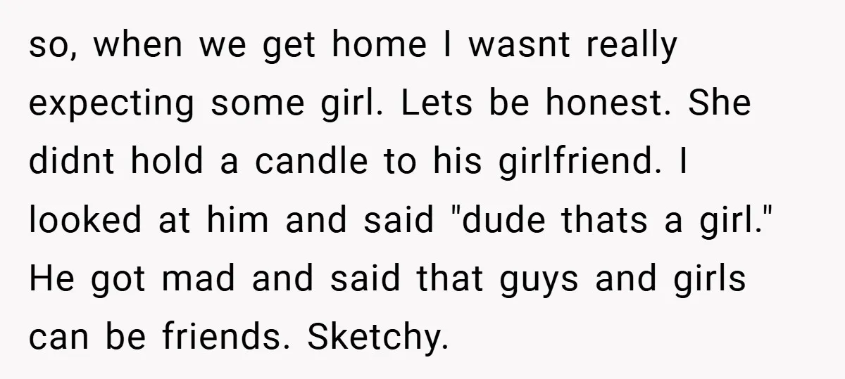 so, when we get home I wasnt really expecting some girl. Lets be honest. She didnt hold a candle to his girlfriend. I looked at him and said "dude thats...