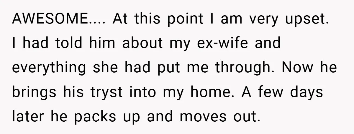 AWESOME.... At this point I am very upset. I had told him about my ex-wife and everything she had put me through. Now he brings his tryst into my home....