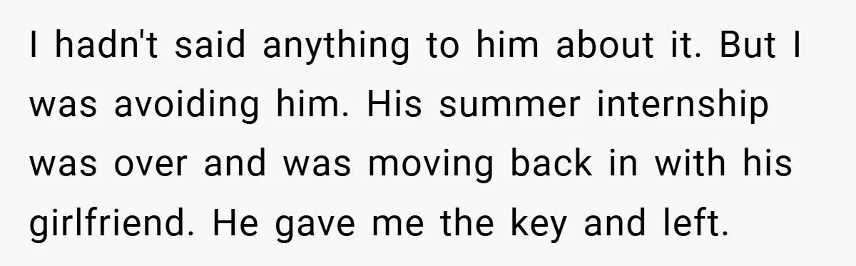 I hadn't said anything to him about it. But I was avoiding him. His summer internship was over and was moving back in with his girlfriend. He gave me the...