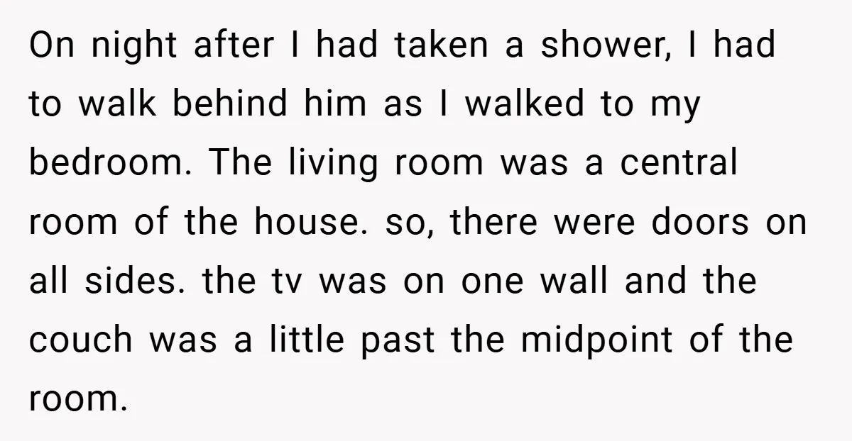 On night after I had taken a shower, I had to walk behind him as I walked to my bedroom. The living room was a central room of the house....