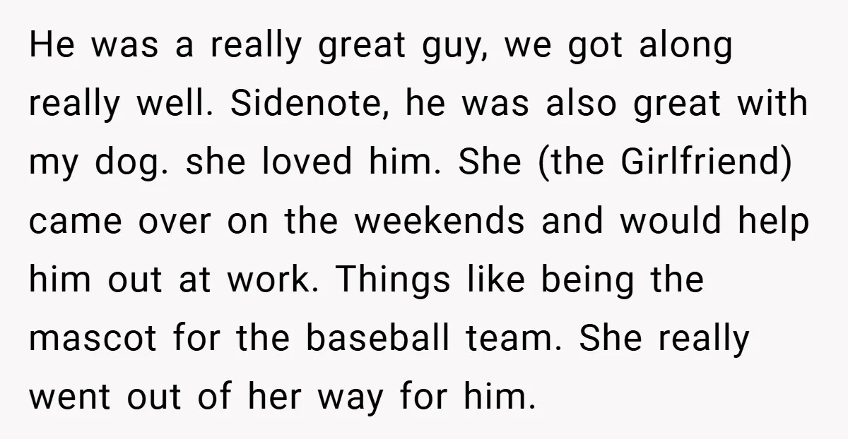 He was a really great guy, we got along really well. Sidenote, he was also great with my dog. she loved him. She (the Girlfriend) came over on the weekends...