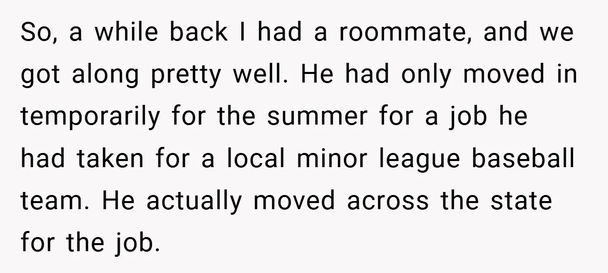 So, a while back I had a roommate, and we got along pretty well. He had only moved in temporarily for the summer for a job he had taken for...