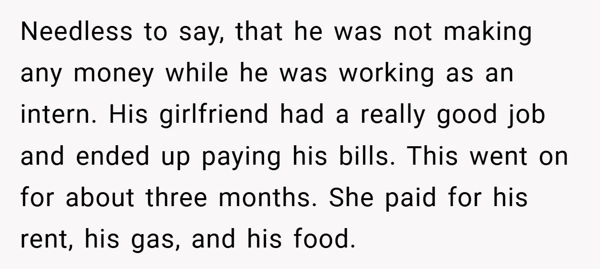 Needless to say, that he was not making any money while he was working as an intern. His girlfriend had a really good job and ended up paying his bills....