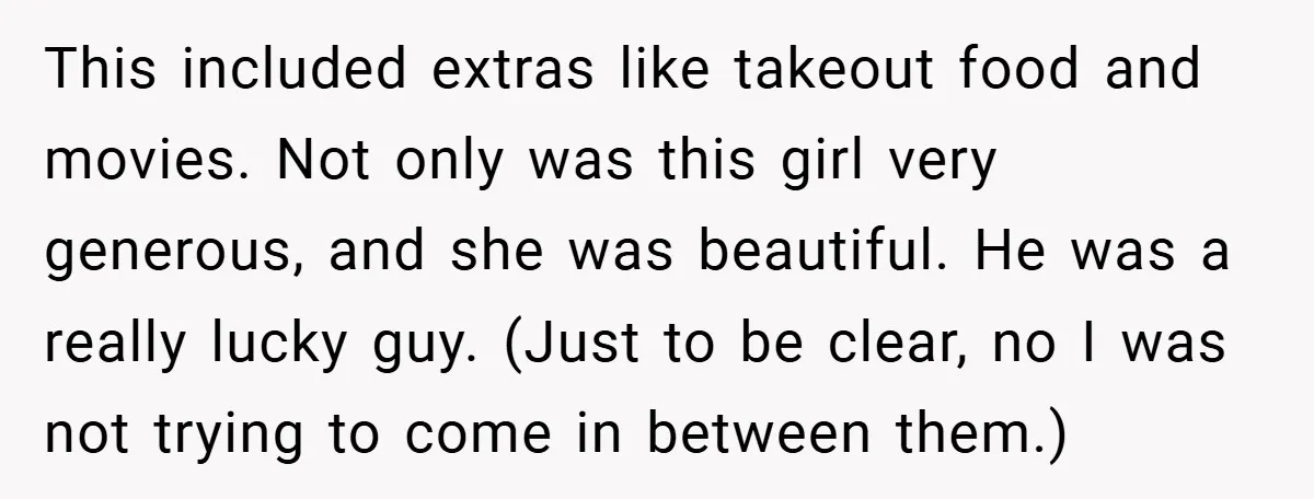 This included extras like takeout food and movies. Not only was this girl very generous, and she was beautiful. He was a really lucky guy. (Just to be clear, no...