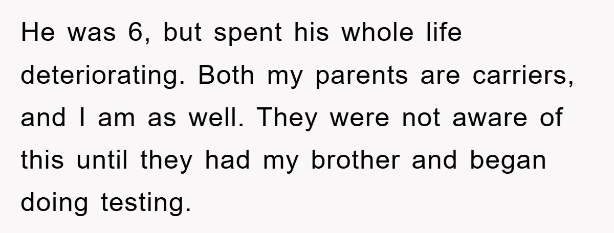 He was 6, but spent his whole life deteriorating. Both my parents are carriers, and I am as well. They were not aware of this until they had my brother...
