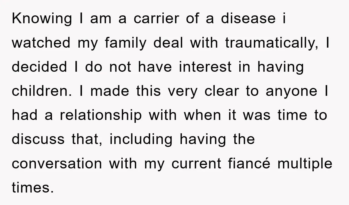 Knowing I am a carrier of a disease i watched my family deal with traumatically, I decided I do not have interest in having children. I made this very clear...