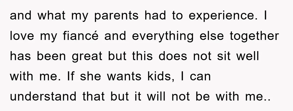 and what my parents had to experience. I love my fiancé and everything else together has been great but this does not sit well with me. If she wants kids,...