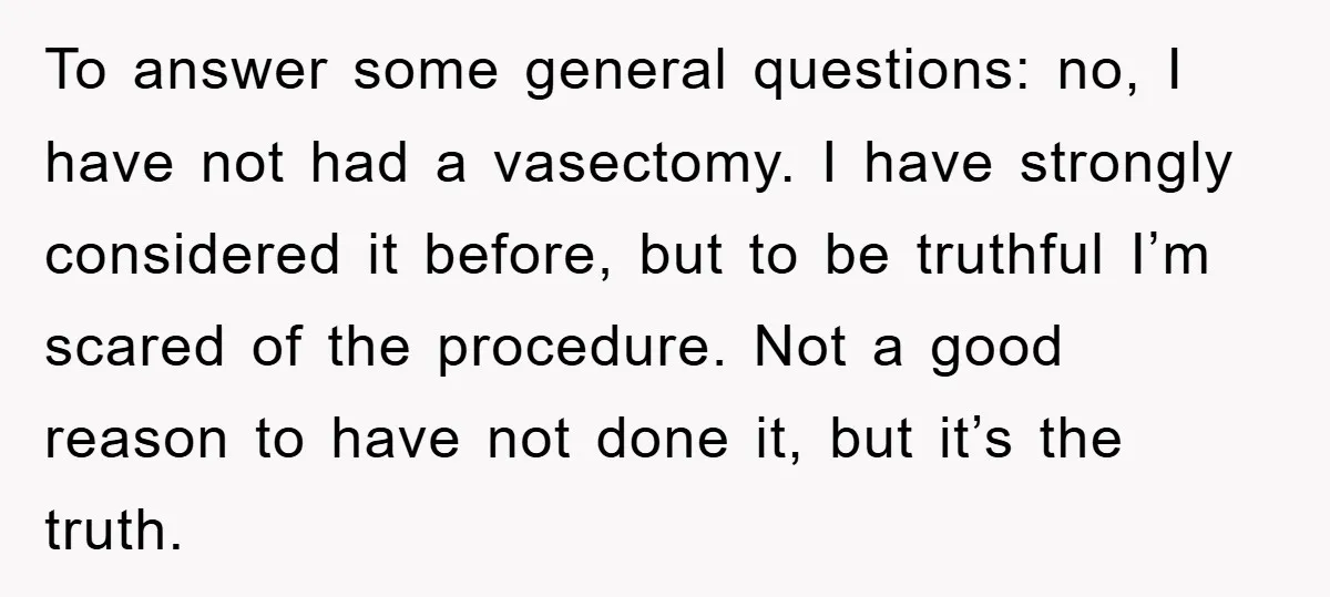 To answer some general questions: no, I have not had a vasectomy. I have strongly considered it before, but to be truthful I’m scared of the procedure. Not a good...