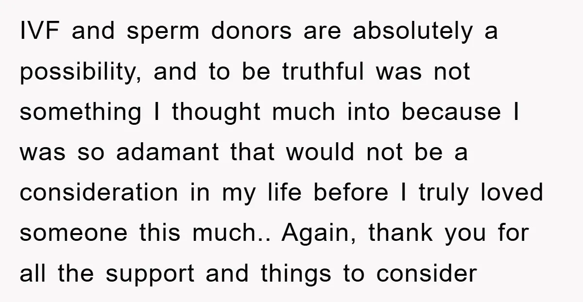 IVF and sperm donors are absolutely a possibility, and to be truthful was not something I thought much into because I was so adamant that would not be a consideration...