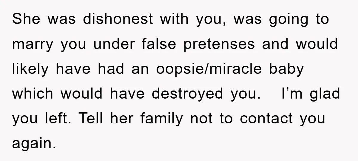She was dishonest with you, was going to marry you under false pretenses and would likely have had an oopsie/miracle baby which would have destroyed you. I’m glad you left....