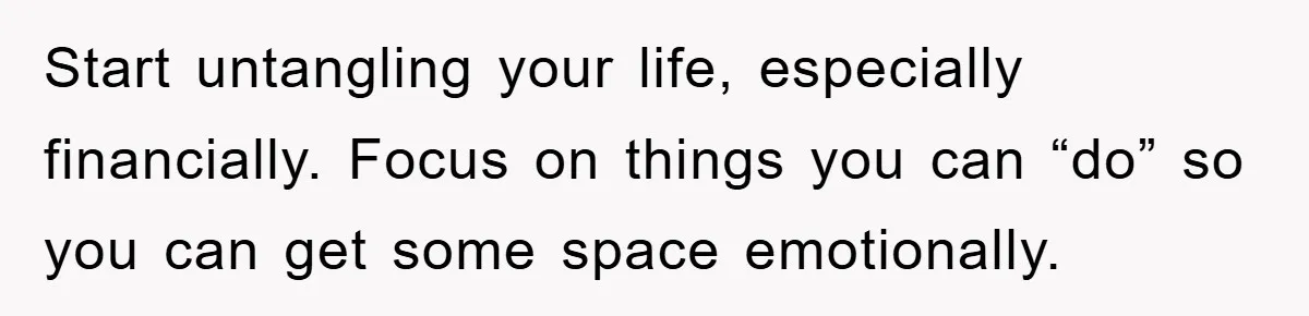Start untangling your life, especially financially. Focus on things you can “do” so you can get some space emotionally.