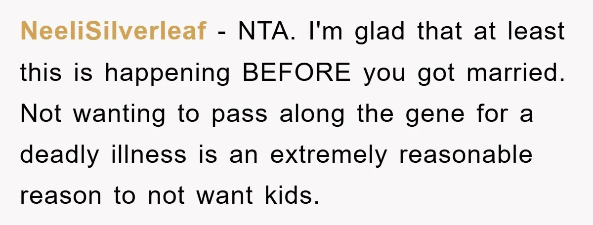 NeeliSilverleaf − NTA. I'm glad that at least this is happening BEFORE you got married. Not wanting to pass along the gene for a deadly illness is an extremely reasonable...