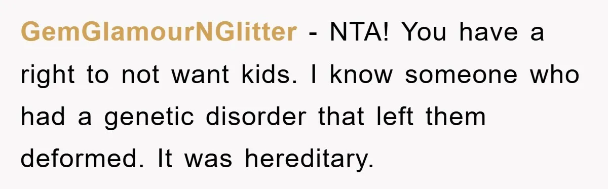 GemGlamourNGlitter − NTA! You have a right to not want kids. I know someone who had a genetic disorder that left them deformed. It was hereditary.