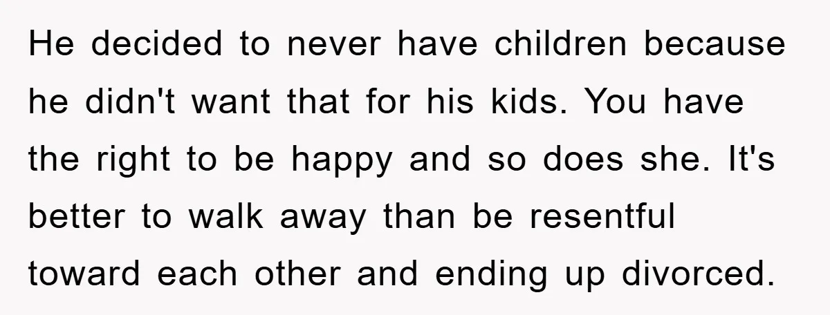 He decided to never have children because he didn't want that for his kids. You have the right to be happy and so does she. It's better to walk away...