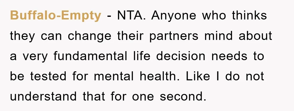 Buffalo-Empty − NTA. Anyone who thinks they can change their partners mind about a very fundamental life decision needs to be tested for mental health. Like I do not understand...