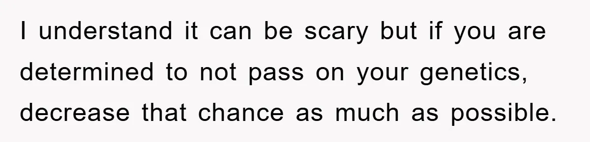I understand it can be scary but if you are determined to not pass on your genetics, decrease that chance as much as possible.
