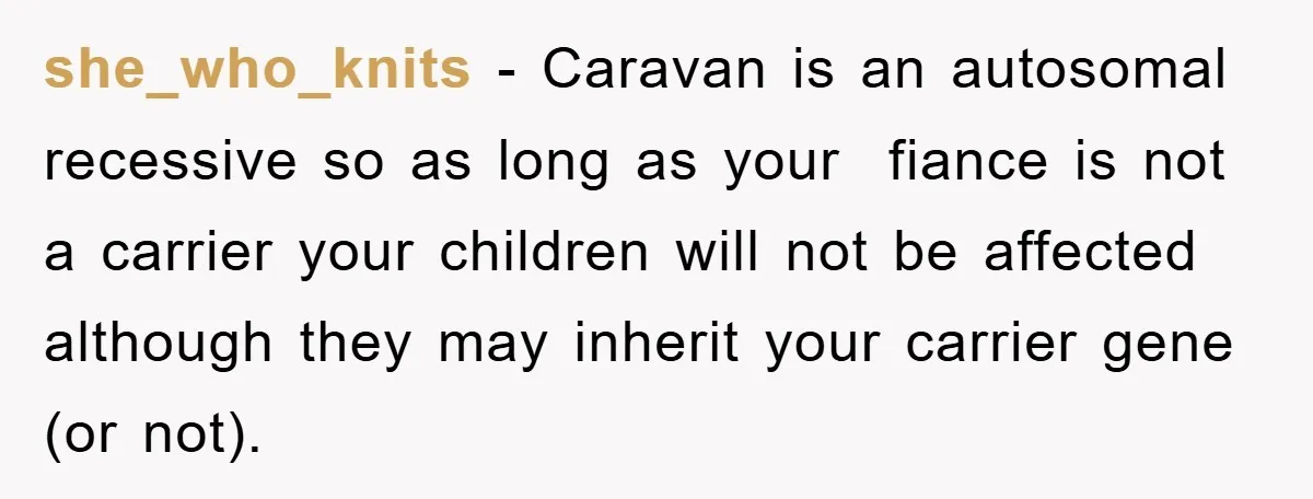 she_who_knits − Caravan is an autosomal recessive so as long as your fiance is not a carrier your children will not be affected although they may inherit your carrier gene...