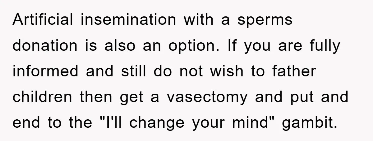 Artificial insemination with a sperms donation is also an option. If you are fully informed and still do not wish to father children then get a vasectomy and put and...