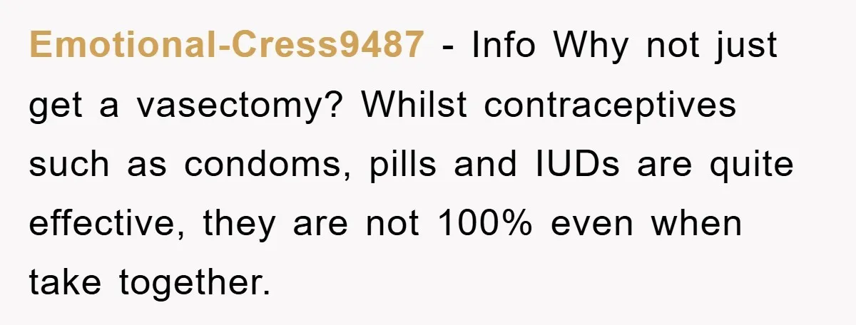 Emotional-Cress9487 − Info Why not just get a vasectomy? Whilst contraceptives such as condoms, pills and IUDs are quite effective, they are not 100% even when take together.