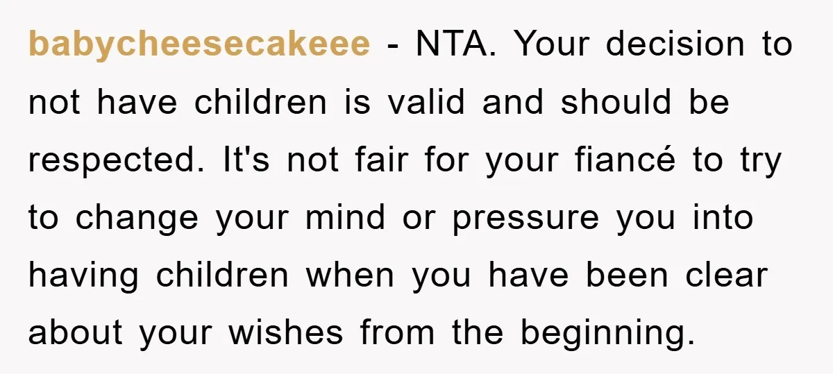babycheesecakeee − NTA. Your decision to not have children is valid and should be respected. It's not fair for your fiancé to try to change your mind or pressure you...