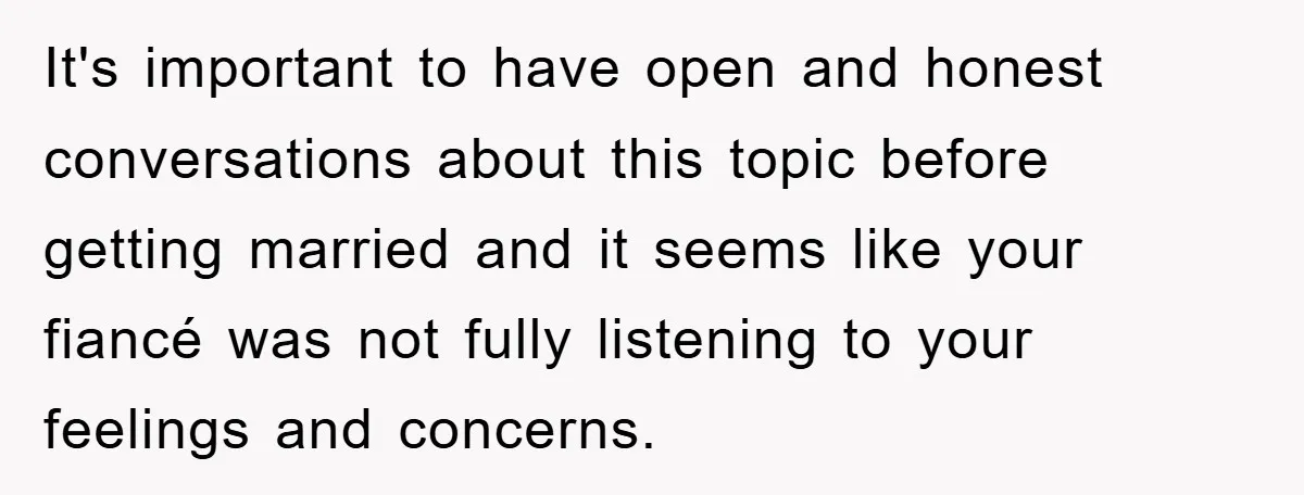 It's important to have open and honest conversations about this topic before getting married and it seems like your fiancé was not fully listening to your feelings and concerns.