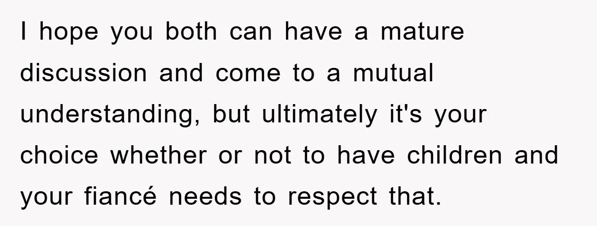 I hope you both can have a mature discussion and come to a mutual understanding, but ultimately it's your choice whether or not to have children and your fiancé needs...