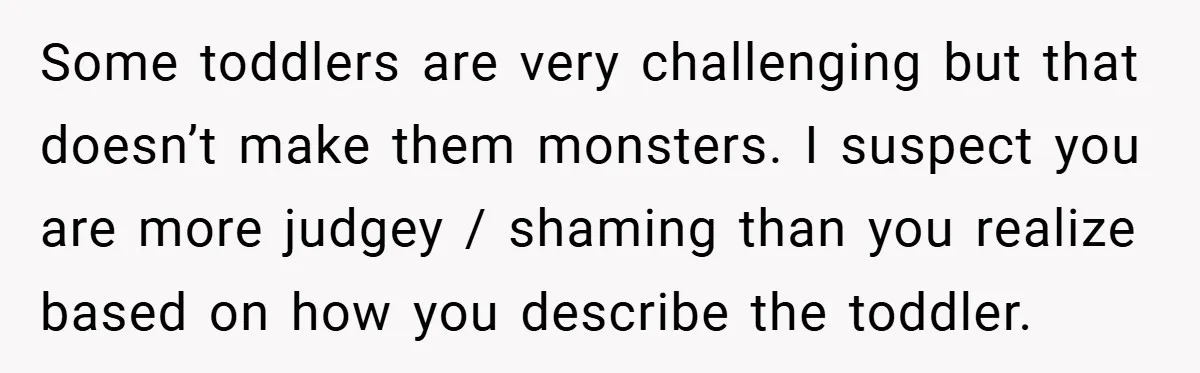 Some toddlers are very challenging but that doesn’t make them monsters. I suspect you are more judgey / shaming than you realize based on how you describe the toddler.
