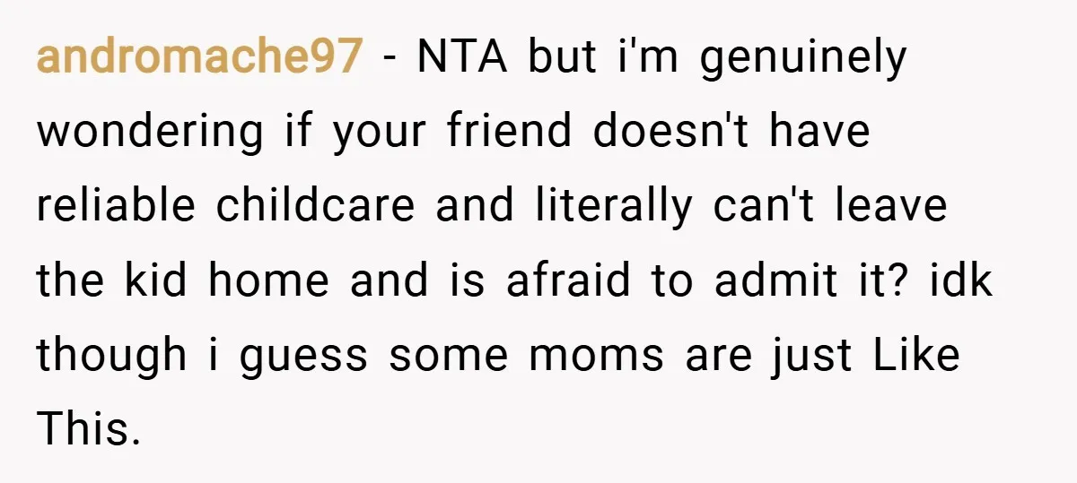andromache97 − NTA but i'm genuinely wondering if your friend doesn't have reliable childcare and literally can't leave the kid home and is afraid to admit it? idk though i...