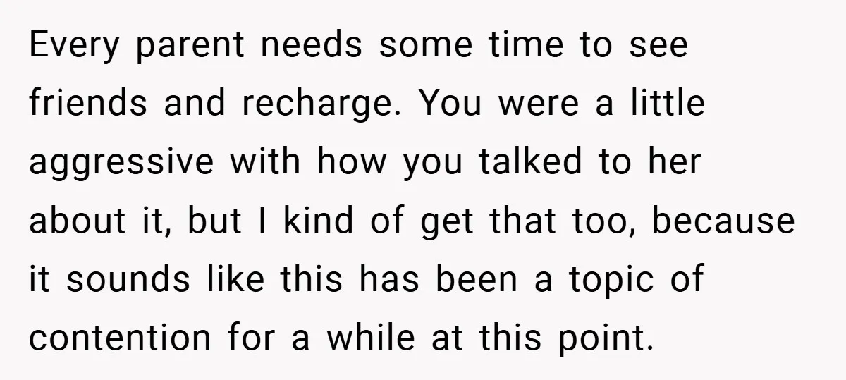 Every parent needs some time to see friends and recharge. You were a little aggressive with how you talked to her about it, but I kind of get that too,...