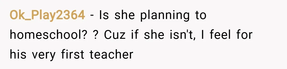 Ok_Play2364 − Is she planning to homeschool? ? Cuz if she isn't, I feel for his very first teacher
